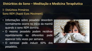 Distúrbios do Sono – Meditação e Medicina Terapêutica
• Informações sobre pesadelo desordem
normalmente ocorre no início da manhã
quando o sono REM domina.
• O mesmo pesadelo podem recidivar
repetidamente ou diferentes pode
aparecer três vezes por semana.
• O estresse pode induzir 60% dos
pesadelos.
I- Distúrbios Primários
Sono REM (Rapid Eyes Moviment)
 