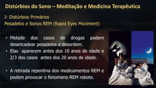 Distúrbios do Sono – Meditação e Medicina Terapêutica
I- Distúrbios Primários
Pesadelos e Sonos REM (Rapid Eyes Moviment)
• Metade dos casos de drogas podem
desencadear pesadelos e desordem.
• Elas aparecem antes dos 10 anos de idade e
2/3 dos casos antes dos 20 anos de idade.
• A retirada repentina dos medicamentos REM e
podem provocar o fenomeno REM rebote.
 