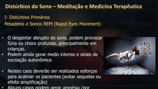 Distúrbios do Sono – Meditação e Medicina Terapêutica
• O despertar abrupto do sono, podem provocar
fúria ou choro profundo, principalmente em
crianças.
• Podem ainda gerar medo intenso e sinais de
excitação autonômica
• Nestes caos deverão ser realizados esforços
para acalmar os pacientes (evitar sequelas ou
efeito amplificação)
I- Distúrbios Primários
Pesadelos e Sonos REM (Rapid Eyes Moviment)
 