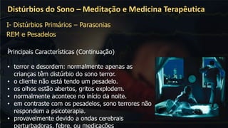 .
Distúrbios do Sono – Meditação e Medicina Terapêutica
I- Distúrbios Primários – Parasonias
REM e Pesadelos
Principais Características (Continuação)
• terror e desordem: normalmente apenas as
crianças têm distúrbio do sono terror.
• o cliente não está tendo um pesadelo.
• os olhos estão abertos, gritos explodem.
• normalmente acontece no início da noite.
• em contraste com os pesadelos, sono terrores não
respondem a psicoterapia.
• provavelmente devido a ondas cerebrais
perturbadoras, febre, ou medicações
 