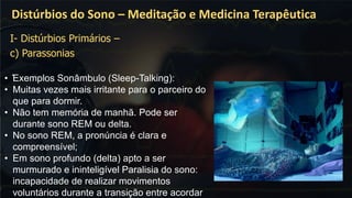 .
Distúrbios do Sono – Meditação e Medicina Terapêutica
• Exemplos Sonâmbulo (Sleep-Talking):
• Muitas vezes mais irritante para o parceiro do
que para dormir.
• Não tem memória de manhã. Pode ser
durante sono REM ou delta.
• No sono REM, a pronúncia é clara e
compreensível;
• Em sono profundo (delta) apto a ser
murmurado e ininteligível Paralisia do sono:
incapacidade de realizar movimentos
voluntários durante a transição entre acordar
I- Distúrbios Primários –
c) Parassonias
 