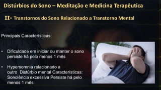 Principais Características:
• Dificuldade em iniciar ou manter o sono
persiste há pelo menos 1 mês
• Hypersomnia relacionado a
outro Distúrbio mental Características:
Sonolência excessiva Persiste há pelo
menos 1 mês
Distúrbios do Sono – Meditação e Medicina Terapêutica
II- Transtornos do Sono Relacionado a Transtorno Mental
 
