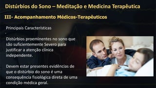 .
Distúrbios do Sono – Meditação e Medicina Terapêutica
III- Acompanhamento Médicos-Terapêuticos
Principais Características
Distúrbios proeminentes no sono que
são suficientemente Severo para
justificar a atenção clínica
independente.
Devem estar presentes evidências de
que o distúrbio do sono é uma
consequência fisiológica direta de uma
condição médica geral.
 