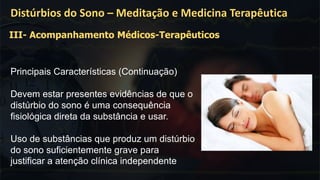 .
Distúrbios do Sono – Meditação e Medicina Terapêutica
Principais Características (Continuação)
Devem estar presentes evidências de que o
distúrbio do sono é uma consequência
fisiológica direta da substância e usar.
Uso de substâncias que produz um distúrbio
do sono suficientemente grave para
justificar a atenção clínica independente
III- Acompanhamento Médicos-Terapêuticos
 