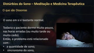 O sono em si é bastante normal.
Todavia o paciente dorme muito pouco,
nas horas erradas (ou muito tarde ou
muito cedo).
Então, o problema está relacionado
com :
• a quantidade de sono;
• sincronismo do sono,
Distúrbios do Sono – Meditação e Medicina Terapêutica
O que são Dissonias
 