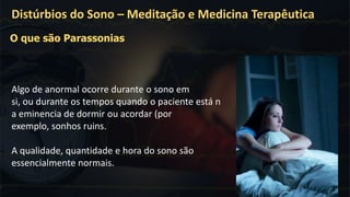 Algo de anormal ocorre durante o sono em
si, ou durante os tempos quando o paciente está n
a eminencia de dormir ou acordar (por
exemplo, sonhos ruins.
A qualidade, quantidade e hora do sono são
essencialmente normais.
Distúrbios do Sono – Meditação e Medicina Terapêutica
O que são Parassonias
 