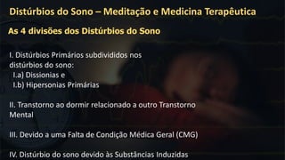 I. Distúrbios Primários subdivididos nos
distúrbios do sono:
I.a) Dissionias e
I.b) Hipersonias Primárias
II. Transtorno ao dormir relacionado a outro Transtorno
Mental
III. Devido a uma Falta de Condição Médica Geral (CMG)
IV. Distúrbio do sono devido às Substâncias Induzidas
Distúrbios do Sono – Meditação e Medicina Terapêutica
As 4 divisões dos Distúrbios do Sono
 