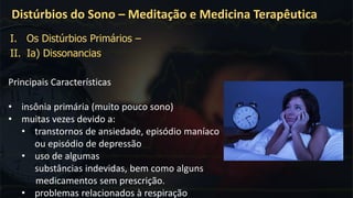Principais Características
• insônia primária (muito pouco sono)
• muitas vezes devido a:
• transtornos de ansiedade, episódio maníaco
ou episódio de depressão
• uso de algumas
substâncias indevidas, bem como alguns
medicamentos sem prescrição.
• problemas relacionados à respiração
Distúrbios do Sono – Meditação e Medicina Terapêutica
I. Os Distúrbios Primários –
II. Ia) Dissonancias
 