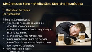 Principais Características:
• intromissão nos casos da vigília do
sono, fazendo com que os
pacientes possam cair no sono quase que
instantaneamente;
• o sono é breve, mas refrescante;
• também pode haver paralisia do sono,
• perdasúbita de força e alucinações como
adormecer ou despertar;
• tratamentos indicados:
Distúrbios do Sono – Meditação e Medicina Terapêutica
I- Distúrbios Primários –
Ic) Narcolepsia
 