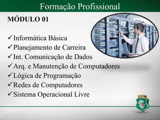 Formação Profissional
MÓDULO 01
Informática Básica
Planejamento de Carreira
Int. Comunicação de Dados
Arq. e Manutenção de Computadores
Lógica de Programação
Redes de Computadores
Sistema Operacional Livre
 