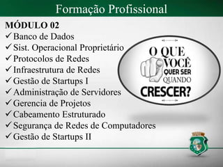 Formação Profissional
MÓDULO 02
Banco de Dados
Sist. Operacional Proprietário
Protocolos de Redes
Infraestrutura de Redes
Gestão de Startups I
Administração de Servidores
Gerencia de Projetos
Cabeamento Estruturado
Segurança de Redes de Computadores
Gestão de Startups II
 