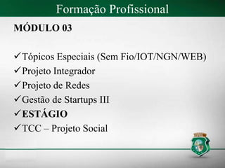 Formação Profissional
MÓDULO 03
Tópicos Especiais (Sem Fio/IOT/NGN/WEB)
Projeto Integrador
Projeto de Redes
Gestão de Startups III
ESTÁGIO
TCC – Projeto Social
 