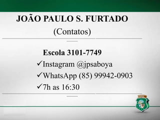 JOÃO PAULO S. FURTADO
(Contatos)
----------------------------------------------------------------------------------------------------------------------------- --------------------------------------------------------------
---------------
Escola 3101-7749
Instagram @jpsaboya
WhatsApp (85) 99942-0903
7h as 16:30
----------------------------------------------------------------------------------------------------------------------------- --------------------------------------------------------------
---------------
 