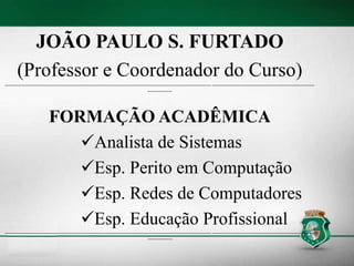 JOÃO PAULO S. FURTADO
(Professor e Coordenador do Curso)
----------------------------------------------------------------------------------------------------------------------------- --------------------------------------------------------------
---------------
FORMAÇÃO ACADÊMICA
Analista de Sistemas
Esp. Perito em Computação
Esp. Redes de Computadores
Esp. Educação Profissional
----------------------------------------------------------------------------------------------------------------------------- --------------------------------------------------------------
---------------
 