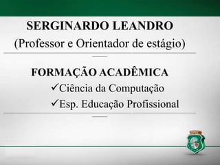 SERGINARDO LEANDRO
(Professor e Orientador de estágio)
----------------------------------------------------------------------------------------------------------------------------- --------------------------------------------------------------
---------------
FORMAÇÃO ACADÊMICA
Ciência da Computação
Esp. Educação Profissional
----------------------------------------------------------------------------------------------------------------------------- --------------------------------------------------------------
---------------
 