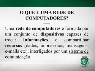 -------------------------------------------------------------------------------------------------------------------------------------------------------------------------------------------
---------------
O QUE É UMA REDE DE
COMPUTADORES?
----------------------------------------------------------------------------------------------------------------------------- --------------------------------------------------------------
---------------
Uma rede de computadores é formada por
um conjunto de dispositivos capazes de
trocar informações e compartilhar
recursos (dados, impressoras, mensagens,
e-mails etc), interligados por um sistema de
comunicação.
 