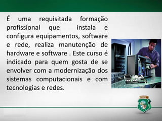 É uma requisitada formação
profissional que instala e
configura equipamentos, software
e rede, realiza manutenção de
hardware e software . Este curso é
indicado para quem gosta de se
envolver com a modernização dos
sistemas computacionais e com
tecnologias e redes.
 