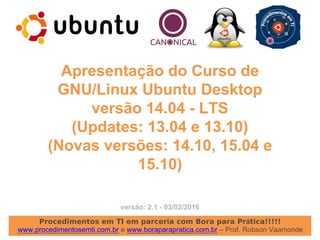 Procedimentos em TI em parceria com Bora para Prática!!!!!
www.procedimentosemti.com.br e www.boraparapratica.com.br – Prof. Robson Vaamonde
Apresentação do Curso de
GNU/Linux Ubuntu Desktop
versão 14.04 - LTS
(Updates: 13.04 e 13.10)
(Novas versões: 14.10, 15.04 e
15.10)
versão: 2.1 - 03/02/2016
 
