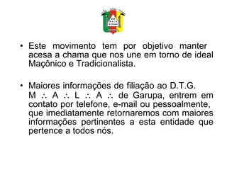 Este movimento tem por objetivo manter  acesa a chama que nos une em torno de ideal Maçônico e Tradicionalista. Maiores informações de filiação ao D.T.G.  M    A    L    A    de Garupa, entrem em contato por telefone, e-mail ou pessoalmente,  que imediatamente retornaremos com maiores informações pertinentes a esta entidade que pertence a todos nós. 