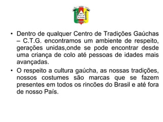 Dentro de qualquer Centro de Tradições Gaúchas – C.T.G. encontramos um ambiente de respeito, gerações unidas,onde se pode encontrar desde uma criança de colo até pessoas de idades mais avançadas.  O respeito a cultura gaúcha, as nossas tradições, nossos costumes são marcas que se fazem presentes em todos os rincões do Brasil e até fora de nosso País.  