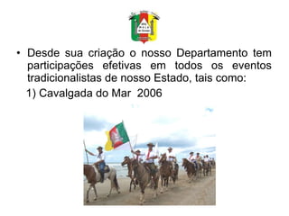 Desde sua criação o nosso Departamento tem participações efetivas em todos os eventos tradicionalistas de nosso Estado, tais como: 1) Cavalgada do Mar  2006 