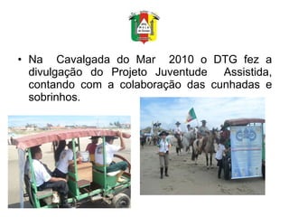 Na  Cavalgada do Mar  2010 o DTG fez a divulgação do Projeto Juventude  Assistida, contando com a colaboração das cunhadas e sobrinhos. 
