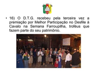 16) O D.T.G. recebeu pela terceira vez a premiação por Melhor Participação no Desfile à Cavalo na Semana Farroupilha, troféus que fazem parte do seu patrimônio. 