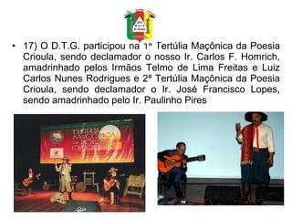 17) O D.T.G. participou na 1ª Tertúlia Maçônica da Poesia Crioula, sendo declamador o nosso Ir. Carlos F. Homrich, amadrinhado pelos Irmãos Telmo de Lima Freitas e Luiz Carlos Nunes Rodrigues e 2ª Tertúlia Maçônica da Poesia Crioula, sendo declamador o Ir. José Francisco Lopes, sendo amadrinhado pelo Ir. Paulinho Pires 