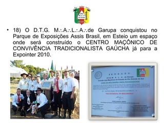 18) O D.T.G. M  A  L  A  de Garupa conquistou no Parque de Exposições Assis Brasil, em Esteio um espaço onde será construído o CENTRO MAÇÔNICO DE CONVIVÊNCIA TRADICIONALISTA GAÚCHA já para a Expointer 2010.  