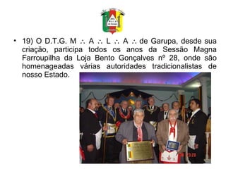 19) O D.T.G. M    A    L    A   de Garupa, desde sua criação, participa todos os anos da Sessão Magna Farroupilha da Loja Bento Gonçalves nº 28, onde são homenageadas várias autoridades tradicionalistas de nosso Estado. 