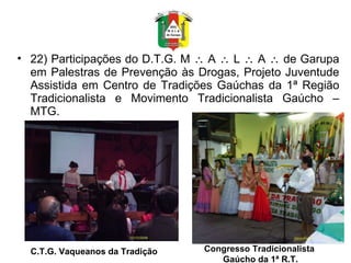 22) Participações do D.T.G. M    A    L    A    de Garupa em Palestras de Prevenção às Drogas, Projeto Juventude Assistida em Centro de Tradições Gaúchas da 1ª Região Tradicionalista e Movimento Tradicionalista Gaúcho – MTG. C.T.G. Vaqueanos da Tradição Congresso Tradicionalista  Gaúcho da 1ª R.T. 
