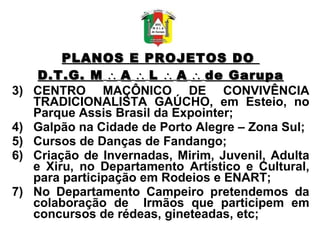 PLANOS E PROJETOS DO  D.T.G. M      A      L      A      de Garupa CENTRO MAÇÔNICO DE CONVIVÊNCIA TRADICIONALISTA GAÚCHO, em Esteio, no Parque Assis Brasil da Expointer; Galpão na Cidade de Porto Alegre – Zona Sul; Cursos de Danças de Fandango; Criação de Invernadas, Mirim, Juvenil, Adulta e Xiru, no Departamento Artístico e Cultural, para participação em Rodeios e ENART; No Departamento Campeiro pretendemos da colaboração de  Irmãos que participem em concursos de rédeas, gineteadas, etc; 