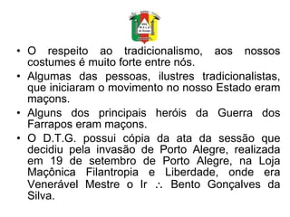 O respeito ao tradicionalismo, aos nossos costumes é muito forte entre nós. Algumas das pessoas, ilustres tradicionalistas, que iniciaram o movimento no nosso Estado eram maçons. Alguns dos principais heróis da Guerra dos Farrapos eram maçons. O D.T.G. possui cópia da ata da sessão que decidiu pela invasão de Porto Alegre, realizada em 19 de setembro de Porto Alegre, na Loja Maçônica Filantropia e Liberdade, onde era Venerável Mestre o Ir    Bento Gonçalves da Silva. 