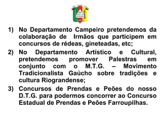 No Departamento Campeiro pretendemos da colaboração de  Irmãos que participem em concursos de rédeas, gineteadas, etc; No Departamento Artístico e Cultural, pretendemos promover Palestras em conjunto com o M.T.G. – Movimento Tradicionalista Gaúcho sobre tradições e cultura Riograndense; Concursos de Prendas e Peões do nosso D.T.G. para podermos concorrer ao Concurso Estadual de Prendas e Peões Farroupilhas. 