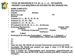 NOME COMPLETO: Data Nascimento: Cidade:  Estado: Nome da Loja:  Nº:  Oriente: Cadastro G  L  M  E  R  G  S: Cadastro G  O  B  / RS: Cadastro G  O   R  G  S  : Nº:Cadastro D.T.G. M  A  L  A   de Garupa: Endereço Residencial :  Cidade: CEP:  Telefone:  Comerciais  Celular:  Endereço Comercial:  Cidade:  CEP:  Telefones :  E-Mail: Participará de uma das Invernadas?  Artística:  (  )  Cultural: (  )  DEPENDENTES - GRAU DE PARENTESCO 1-) 2-) 3-) Valor da Jóia: R$ 150,00 (Já incluído Paramentos exclusivos do DTG) Anuidade: R$ 120,00 que poderá ser paga à vista; 2 X R$ 60,00 ou mensalmente R$ 10,00. Para o Cartão de Tradicionalista será necessário: preenchimento da ficha, uma foto, taxa de R$ 10,00. Após emissão pelo MTG o mesmo será entregue.   FICHA DE INSCRIÇÃO D.T.G. M  A  L  A   DE GARUPA  GRANDE LOJA MAÇÔNICA DO ESTADO DO RIO GRANDE SUL 