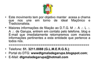 Este movimento tem por objetivo manter  acesa a chama que nos une em torno de ideal Maçônico e Tradicionalista. Maiores informações de filiação ao D.T.G. M    A    L    A    de Garupa, entrem em contato pelo telefone, blog e E-mail que imediatamente retornaremos com maiores informações pertinentes a esta entidade que pertence a todos nós. =========================================== Telefone:  51. 3211.0088 (G.L.M.E.R.G.S.) ; Portal do DTG:  wwwdtgmaladegarupa.blogspot.com ; E-Mail:  [email_address]   