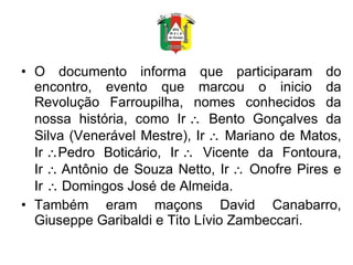 O documento informa que participaram do encontro, evento que marcou o inicio da Revolução Farroupilha, nomes conhecidos da nossa história, como Ir   Bento Gonçalves da Silva (Venerável Mestre), Ir   Mariano de Matos, Ir  Pedro Boticário, Ir   Vicente da Fontoura, Ir  Antônio de Souza Netto, Ir   Onofre Pires e Ir   Domingos José de Almeida. Também eram maçons David Canabarro, Giuseppe Garibaldi e Tito Lívio Zambeccari. 