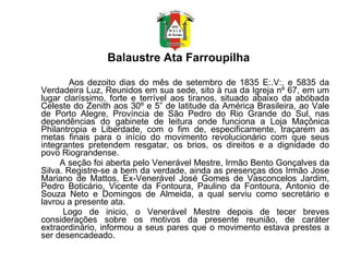 Balaustre Ata Farroupilha   Aos dezoito dias do mês de setembro de 1835 E:.V:. e 5835 da Verdadeira Luz, Reunidos em sua sede, sito à rua da Igreja nº 67, em um lugar claríssimo, forte e terrível aos tiranos, situado abaixo da abóbada Celeste do Zenith aos 30º e 5” de latitude da América Brasileira, ao Vale de Porto Alegre, Província de São Pedro do Rio Grande do Sul, nas dependências do gabinete de leitura onde funciona a Loja Maçônica Philantropia e Liberdade, com o fim de, especificamente, traçarem as metas finais para o início do movimento revolucionário com que seus integrantes pretendem resgatar, os brios, os direitos e a dignidade do povo Riograndense.  A seção foi aberta pelo Venerável Mestre, Irmão Bento Gonçalves da Silva. Registre-se a bem da verdade, ainda as presenças dos Irmão Jose Mariano de Mattos, Ex-Venerável José Gomes de Vasconcelos Jardim, Pedro Boticário, Vicente da Fontoura, Paulino da Fontoura, Antonio de Souza Neto e Domingos de Almeida, a qual serviu como secretário e lavrou a presente ata.  Logo de inicio, o Venerável Mestre depois de tecer breves considerações sobre os motivos da presente reunião, de caráter extraordinário, informou a seus pares que o movimento estava prestes a ser desencadeado.         