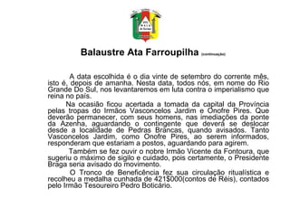 Balaustre Ata Farroupilha  (continuação)              A data escolhida é o dia vinte de setembro do corrente mês, isto é, depois de amanha. Nesta data, todos nós, em nome do Rio Grande Do Sul, nos levantaremos em luta contra o imperialismo que reina no país.  Na ocasião ficou acertada a tomada da capital da Província pelas tropas do Irmãos Vasconcelos Jardim e Onofre Pires. Que deverão permanecer, com seus homens, nas imediações da ponte da Azenha, aguardando o contingente que deverá se deslocar desde a localidade de Pedras Brancas, quando avisados. Tanto Vasconcelos Jardim, como Onofre Pires, ao serem informados, responderam que estariam a postos, aguardando para agirem. Também se fez ouvir o nobre Irmão Vicente da Fontoura, que sugeriu o máximo de sigilo e cuidado, pois certamente, o Presidente Braga seria avisado do movimento.    O Tronco de Beneficência fez sua circulação ritualística e recolheu a medalha cunhada de 421$000(contos de Réis), contados pelo Irmão Tesoureiro Pedro Boticário.  
