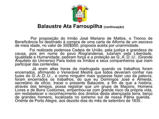 Balaustre Ata Farroupilha  (continuação)            Por proposição do Irmão José Mariano de Mattos, o Tronco de Beneficência foi destinado à compra de uma carta de Alforria de um escravo de meia idade, no valor de 350$000, proposta aceita por unanimidade.    Foi realizada poderosa Cadeia de União, pela justiça e grandeza da causa, pois em nome do povo Riograndense, lutariam pela Liberdade, Igualdade e Humanidade, pediram força e a proteção ao G:.A:.D:.U:. (Grande Arquiteto do Universo) Para todos os Irmãos e seus companheiros que iriam participar das contendas.  Já eram altas horas da madrugada quando os trabalhos foram encerrados, afirmando o Venerável Mestre que todos deveriam confiar nas luzes do G:.A:.D:.U:., e como ninguém mais quisesse fazer uso da palavra, foram encerrados os trabalhos, do que eu Domingos José e Almeida, secretário de oficio, tracei o presente Balaústre, a fim de que a história, através dos tempos, possa registrar que um grupo de Maçons, Homens Livres e de Bons Costumes, empenhou-se com grande risco da própria vida, em restabelecer o reconhecimento dos direitos desta abençoada terra, berço de grandes homens, localizada no extremo sul de nossa Pátria querida.  Oriente de Porto Alegre, aos dezoito dias do mês de setembro de 1835 . 