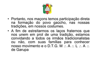 Portanto, nos maçons temos participação direta na formação do povo gaúcho, nas nossas tradições, em nossos costumes. A fim de estreitarmos os laços fraternos que nos unem em prol de uma tradição, estamos convidando a todos os irmãos tradicionalistas ou não, com suas famílias para conhecer nosso movimento e o D.T.G. M    A    L    A    de Garupa 