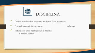 DISCIPLINA
 Definir a realidade e exercitar, praticar e fazer acontecer.
 Força de vontade incorporada, esforços.
 Estabelecer altos padrões para si mesmo
e para os outros.
 