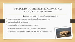 O PODER DA INTELIGÊNCIA EMOCIONAL NAS
RELAÇÕES INTERPESSOAIS
Quando um grupo se transforma em equipe?
• compreende seus objetivos e está engajado em alcançá-los;
• a comunicação é verdadeira;
• existe confiança mútua e assumem riscos;
• investe constantemente em seu próprio crescimento;
• procura resolver problemas que afetam o seu funcionamento.
 