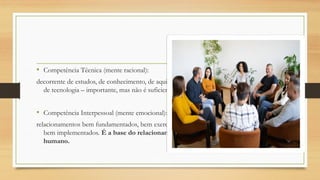 • Competência Técnica (mente racional):
decorrente de estudos, de conhecimento, de aquisição,
de tecnologia – importante, mas não é suficiente.
• Competência Interpessoal (mente emocional):
relacionamentos bem fundamentados, bem exercidos,
bem implementados. É a base do relacionamento
humano.
 
