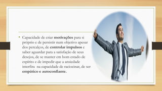 • Capacidade de criar motivações para si
próprio e de persistir num objetivo apesar
dos percalços, de controlar impulsos e
saber aguardar para a satisfação de seus
desejos, de se manter em bom estado de
espírito e de impedir que a ansiedade
interfira na capacidade de raciocinar, de ser
empático e autoconfiante.
 