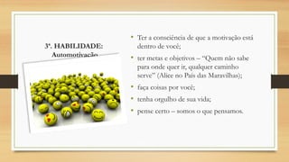3ª. HABILIDADE:
Automotivação
• Ter a consciência de que a motivação está
dentro de você;
• ter metas e objetivos – “Quem não sabe
para onde quer ir, qualquer caminho
serve” (Alice no País das Maravilhas);
• faça coisas por você;
• tenha orgulho de sua vida;
• pense certo – somos o que pensamos.
 