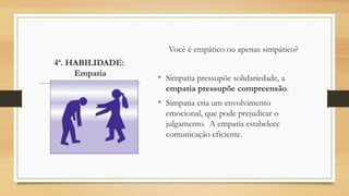 4ª. HABILIDADE:
Empatia
Você é empático ou apenas simpático?
• Simpatia pressupõe solidariedade, a
empatia pressupõe compreensão.
• Simpatia cria um envolvimento
emocional, que pode prejudicar o
julgamento. A empatia estabelece
comunicação eficiente.
 