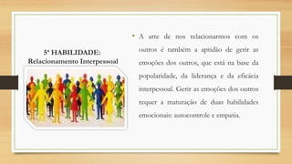 5ª HABILIDADE:
Relacionamento Interpessoal
• A arte de nos relacionarmos com os
outros é também a aptidão de gerir as
emoções dos outros, que está na base da
popularidade, da liderança e da eficácia
interpessoal. Gerir as emoções dos outros
requer a maturação de duas habilidades
emocionais: autocontrole e empatia.
 