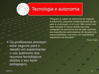 Os professores precisam estar seguros para o desafio em experimentar o uso autônomo dos recursos tecnológicos aliados a seu fazer pedagogico. 04/03/10 “ Ninguém é sujeito da autonomia de ninguém.  A autonomia, enquanto amadurecimento do seu para si, é processo, é vir a ser. Não ocorre com data marcada. É nesse sentido que uma pedagogia da autonomia tem de estar centrada nas experiências estimuladoras da decisão e da responsabilidade, vale dizer, em experiências respeitosas da liberdade”  Paulo Freire   
