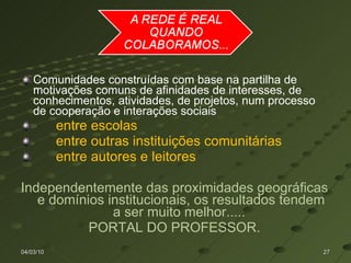 Comunidades construídas com base na partilha de motivações comuns de afinidades de interesses, de conhecimentos, atividades, de projetos, num processo de cooperação e interações sociais  entre escolas entre outras instituições comunitárias entre autores e leitores Independentemente das proximidades geográficas e domínios institucionais, os resultados tendem a ser muito melhor.....  PORTAL DO PROFESSOR. 04/03/10 